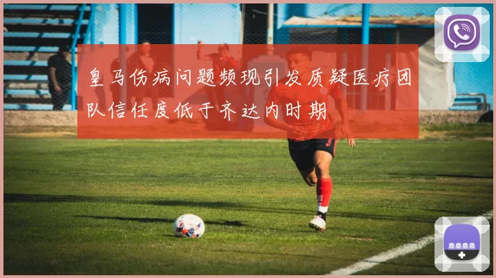 皇马伤病问题频现引发质疑医疗团队信任度低于齐达内时期