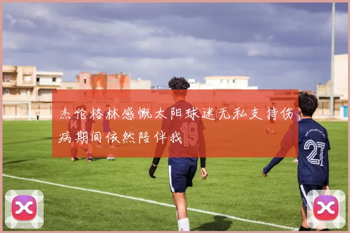 杰伦格林感慨太阳球迷无私支持伤病期间依然陪伴我