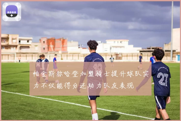 帕金斯称哈登加盟骑士提升球队实力不仅能得分还助力队友表现