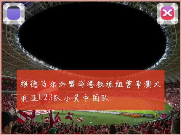 维德马尔加盟海港教练组曾率澳大利亚U23队小负中国队