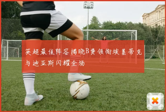 英超最佳阵容揭晓B费领衔埃基蒂克与迪亚斯闪耀全场