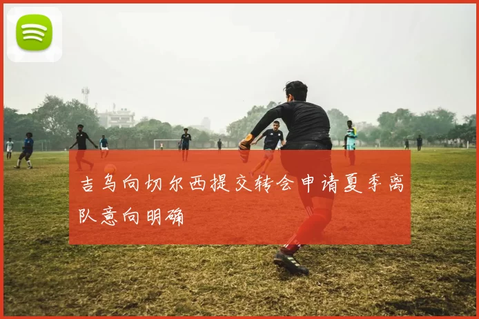 吉乌向切尔西提交转会申请夏季离队意向明确