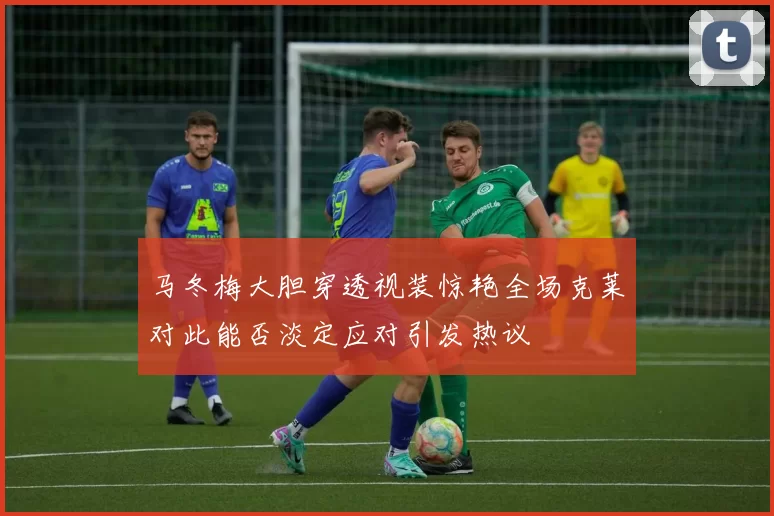 马冬梅大胆穿透视装惊艳全场克莱对此能否淡定应对引发热议