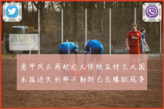 意甲风云再起尤文惨败亚特兰大国米接连失利那不勒斯已无缘欧冠争夺