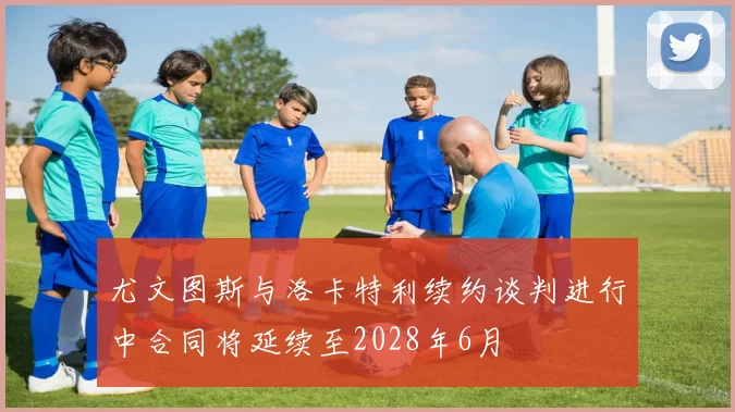 尤文图斯与洛卡特利续约谈判进行中合同将延续至2028年6月