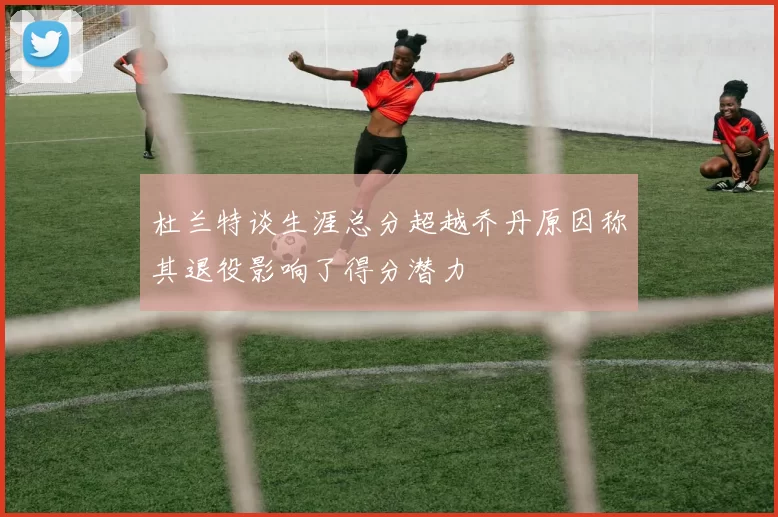 杜兰特谈生涯总分超越乔丹原因称其退役影响了得分潜力