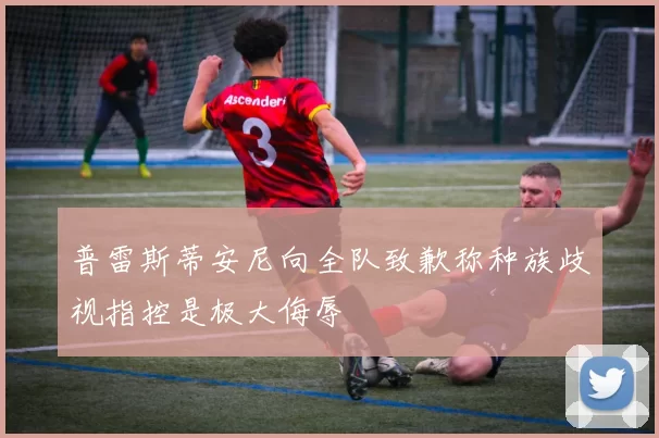 普雷斯蒂安尼向全队致歉称种族歧视指控是极大侮辱