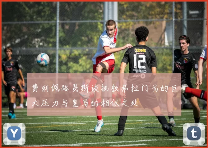 费利佩路易斯谈执教弗拉门戈的巨大压力与皇马的相似之处