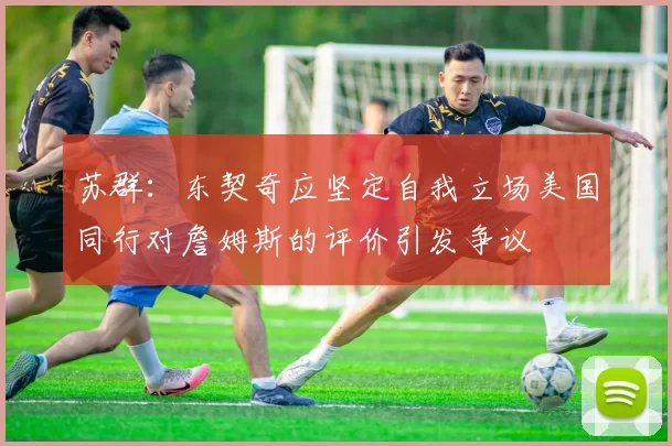 苏群：东契奇应坚定自我立场美国同行对詹姆斯的评价引发争议