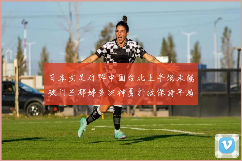 日本女足对阵中国台北上半场未能破门王郁婷多次神勇扑救保持平局
