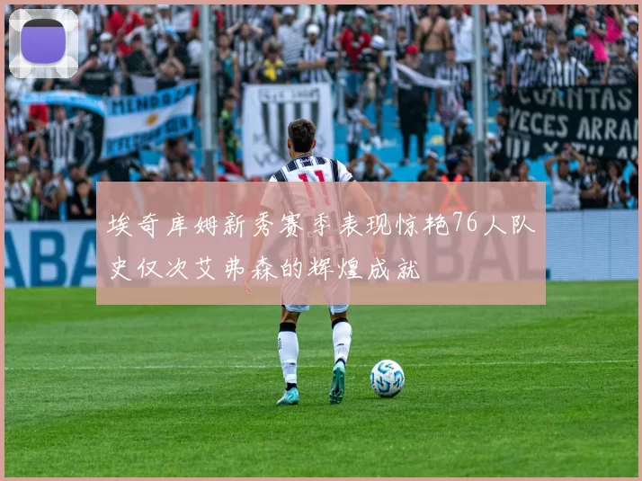 埃奇库姆新秀赛季表现惊艳76人队史仅次艾弗森的辉煌成就