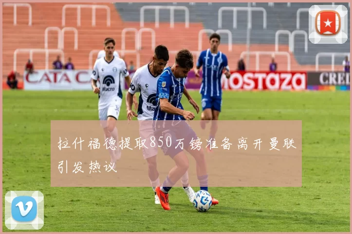 拉什福德提取850万镑准备离开曼联引发热议