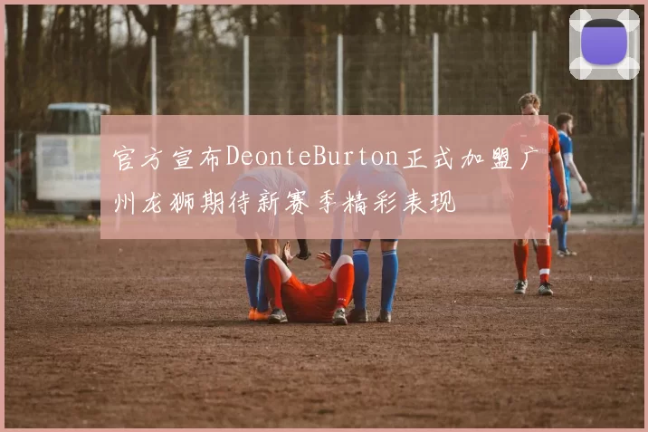 官方宣布DeonteBurton正式加盟广州龙狮期待新赛季精彩表现