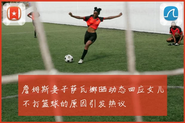 詹姆斯妻子萨瓦娜晒动态回应女儿不打篮球的原因引发热议