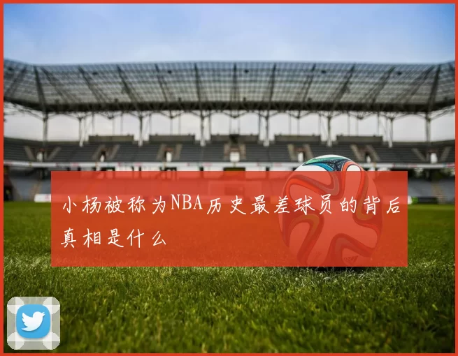 小杨被称为NBA历史最差球员的背后真相是什么