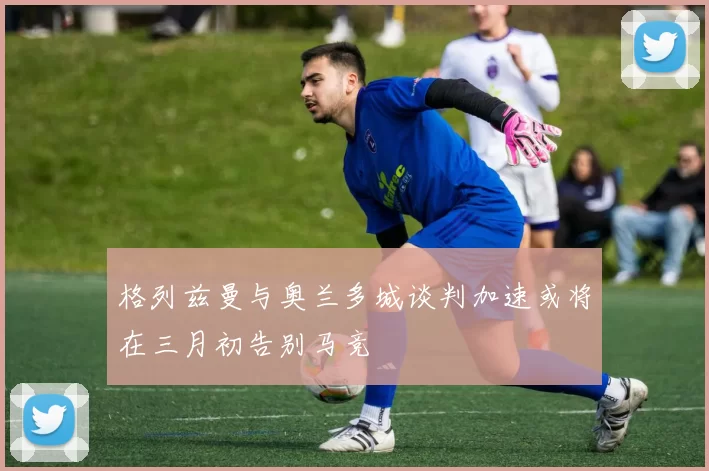 格列兹曼与奥兰多城谈判加速或将在三月初告别马竞