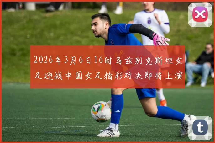 2026年3月6日16时乌兹别克斯坦女足迎战中国女足精彩对决即将上演
