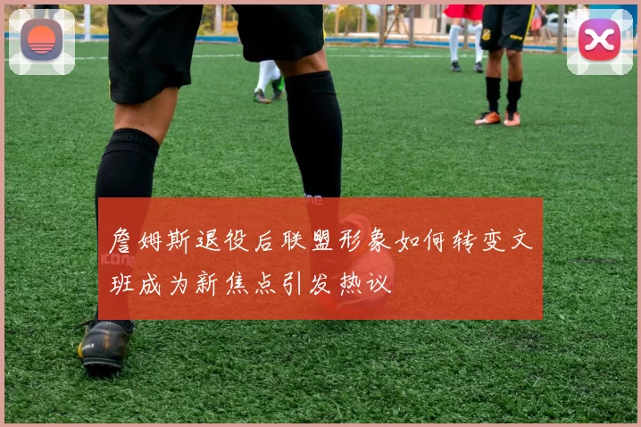 詹姆斯退役后联盟形象如何转变文班成为新焦点引发热议