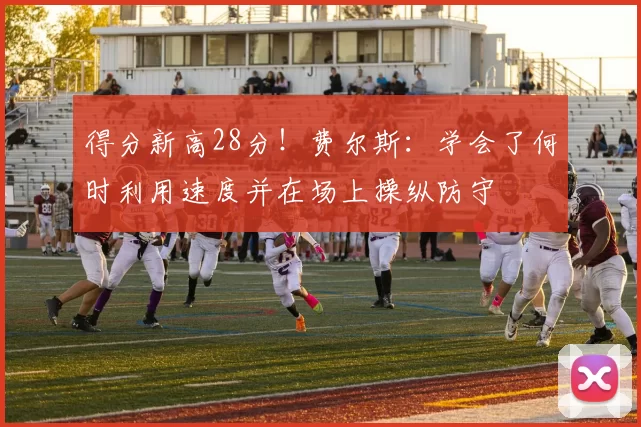 得分新高28分！费尔斯：学会了何时利用速度并在场上操纵防守