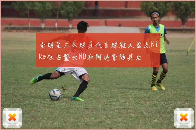 全明星三队球员代言球鞋大盘点Nike独占鳌头NB和阿迪紧随其后