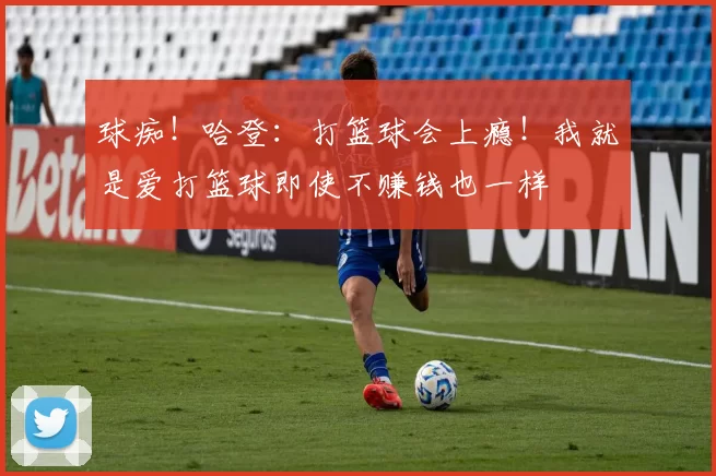 球痴！哈登：打篮球会上瘾！我就是爱打篮球即使不赚钱也一样