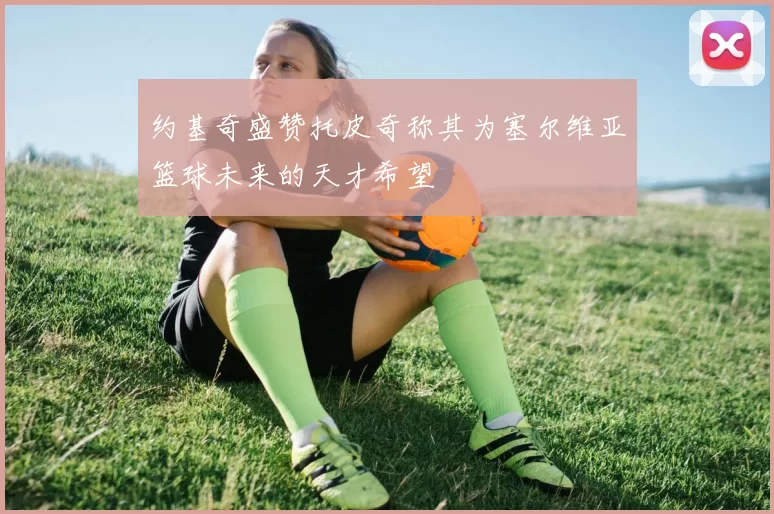 约基奇盛赞托皮奇称其为塞尔维亚篮球未来的天才希望