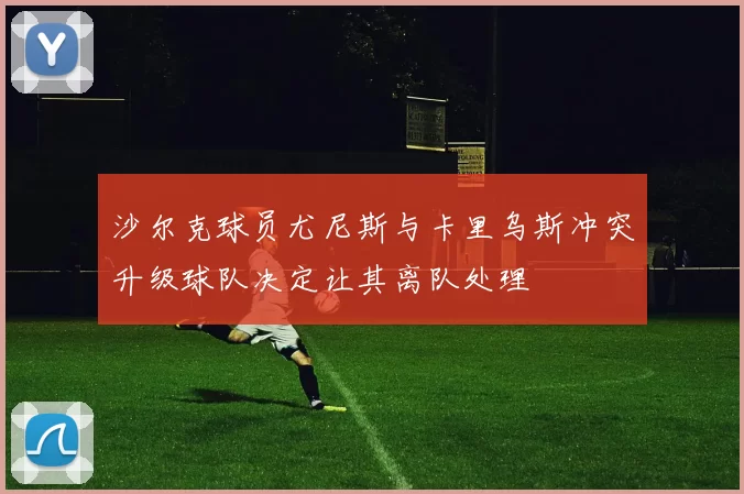 沙尔克球员尤尼斯与卡里乌斯冲突升级球队决定让其离队处理