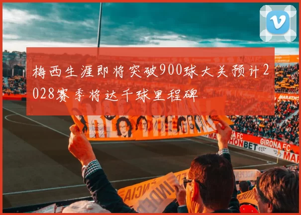 梅西生涯即将突破900球大关预计2028赛季将达千球里程碑